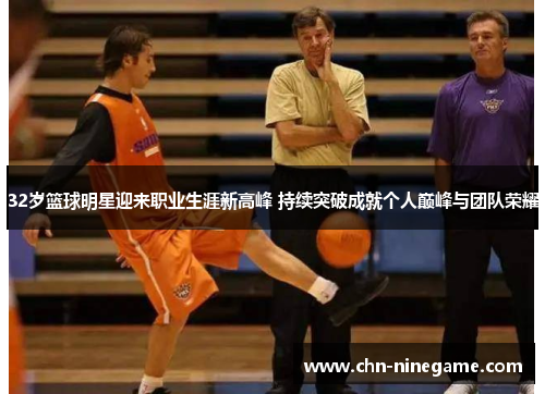 32岁篮球明星迎来职业生涯新高峰 持续突破成就个人巅峰与团队荣耀