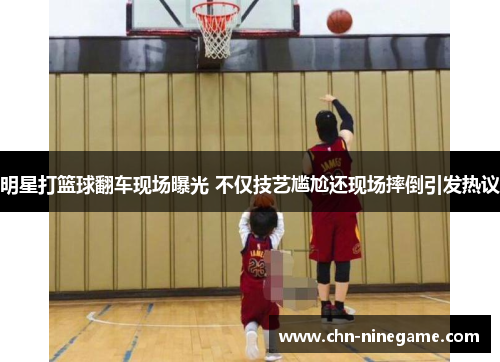 明星打篮球翻车现场曝光 不仅技艺尴尬还现场摔倒引发热议