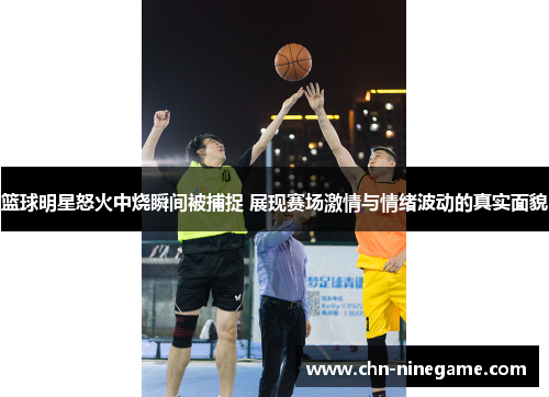 篮球明星怒火中烧瞬间被捕捉 展现赛场激情与情绪波动的真实面貌