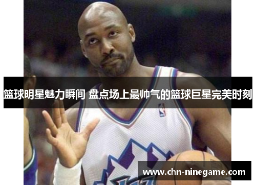 篮球明星魅力瞬间 盘点场上最帅气的篮球巨星完美时刻