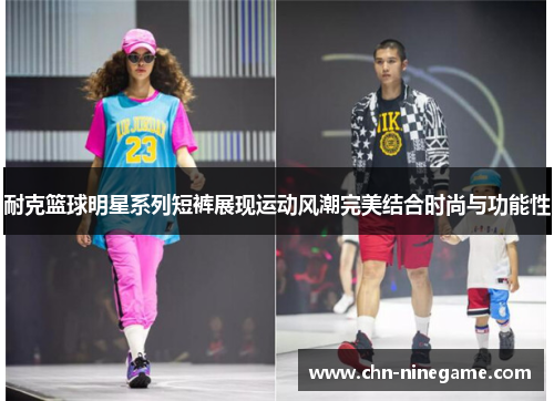 耐克篮球明星系列短裤展现运动风潮完美结合时尚与功能性