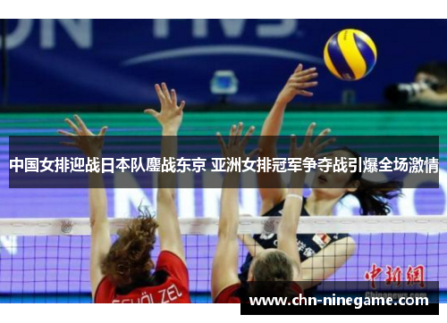 中国女排迎战日本队鏖战东京 亚洲女排冠军争夺战引爆全场激情