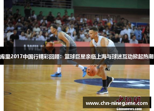 库里2017中国行精彩回顾：篮球巨星亲临上海与球迷互动掀起热潮