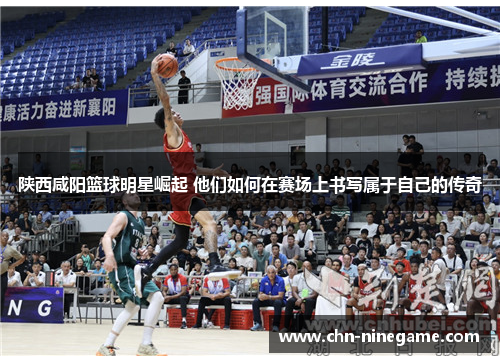 陕西咸阳篮球明星崛起 他们如何在赛场上书写属于自己的传奇